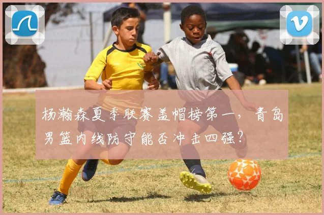 杨瀚森夏季联赛盖帽榜第一，青岛男篮内线防守能否冲击四强？