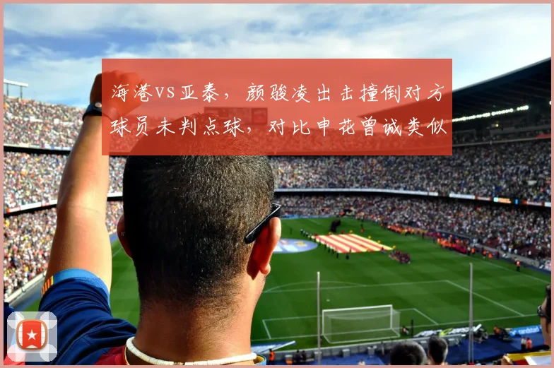 海港vs亚泰，颜骏凌出击撞倒对方球员未判点球，对比申花曾诚类似动作被判点，门将特权引发争议