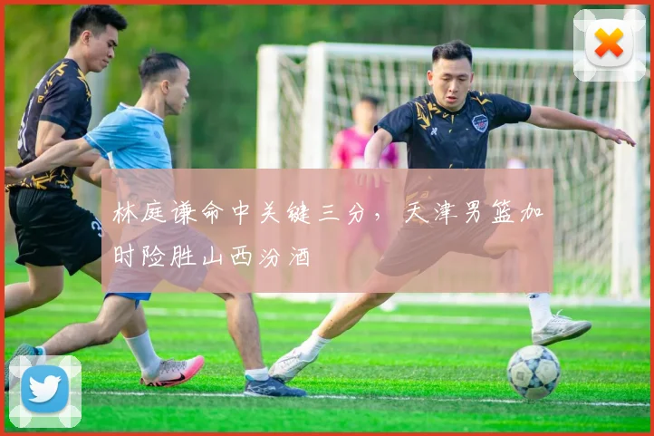 林庭谦命中关键三分，天津男篮加时险胜山西汾酒