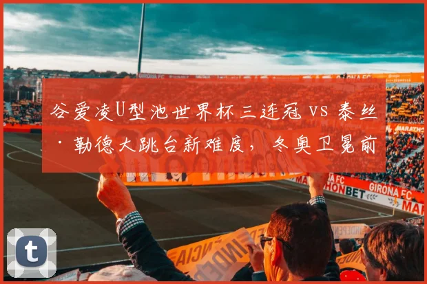 谷爱凌U型池世界杯三连冠 vs 泰丝·勒德大跳台新难度，冬奥卫冕前景