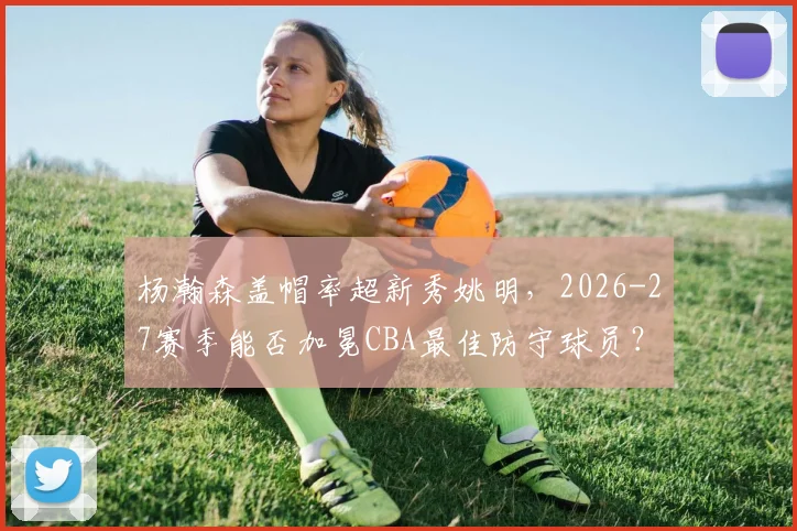杨瀚森盖帽率超新秀姚明，2026-27赛季能否加冕CBA最佳防守球员？