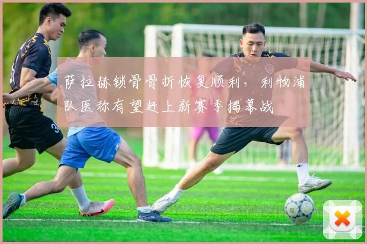 萨拉赫锁骨骨折恢复顺利，利物浦队医称有望赶上新赛季揭幕战