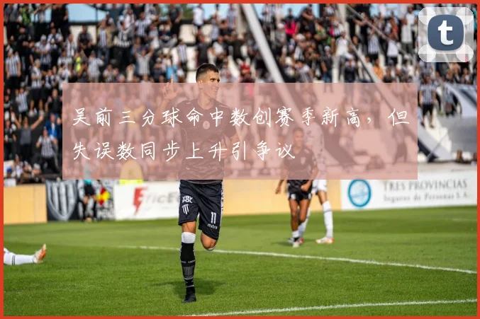 吴前三分球命中数创赛季新高，但失误数同步上升引争议