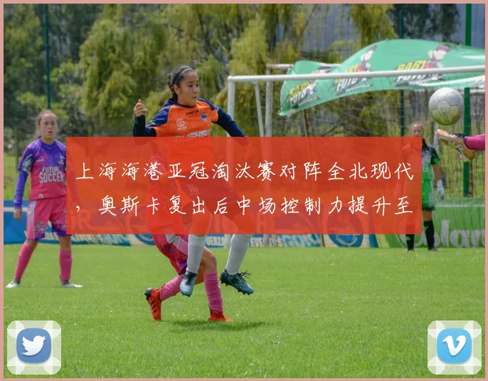 上海海港亚冠淘汰赛对阵全北现代，奥斯卡复出后中场控制力提升至85%