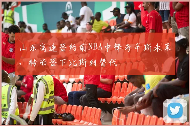 山东高速签约前NBA中锋考辛斯未果，转而签下比斯利替代